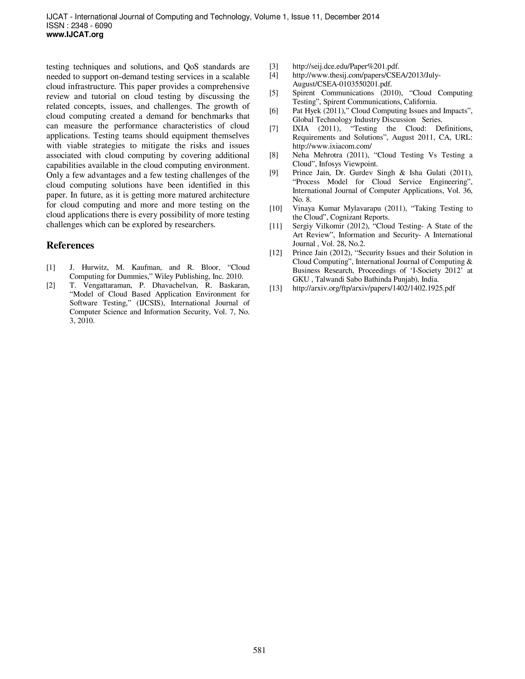 IJCAT - International Journal of Computing and Technology, Volume 1, Issue 11, December 2014
ISSN : 2348 - 6090
www.IJCAT.org
581
testing techniques and solutions, and QoS standards are
needed to support on-demand testing services in a scalable
cloud infrastructure. This paper provides a comprehensive
review and tutorial on cloud testing by discussing the
related concepts, issues, and challenges. The growth of
cloud computing created a demand for benchmarks that
can measure the performance characteristics of cloud
applications. Testing teams should equipment themselves
with viable strategies to mitigate the risks and issues
associated with cloud computing by covering additional
capabilities available in the cloud computing environment.
Only a few advantages and a few testing challenges of the
cloud computing solutions have been identified in this
paper. In future, as it is getting more matured architecture
for cloud computing and more and more testing on the
cloud applications there is every possibility of more testing
challenges which can be explored by researchers.
References
[1] J. Hurwitz, M. Kaufman, and R. Bloor, “Cloud
Computing for Dummies,” Wiley Publishing, Inc. 2010.
[2] T. Vengattaraman, P. Dhavachelvan, R. Baskaran,
“Model of Cloud Based Application Environment for
Software Testing,” (IJCSIS), International Journal of
Computer Science and Information Security, Vol. 7, No.
3, 2010.
[3] http://seij.dce.edu/Paper%201.pdf.
[4] http://www.thesij.com/papers/CSEA/2013/July-
August/CSEA-0103550201.pdf.
[5] Spirent Communications (2010), “Cloud Computing
Testing”, Spirent Communications, California.
[6] Pat Hyek (2011),” Cloud Computing Issues and Impacts”,
Global Technology Industry Discussion Series.
[7] IXIA (2011), “Testing the Cloud: Definitions,
Requirements and Solutions”, August 2011, CA, URL:
http://www.ixiacom.com/
[8] Neha Mehrotra (2011), “Cloud Testing Vs Testing a
Cloud”, Infosys Viewpoint.
[9] Prince Jain, Dr. Gurdev Singh & Isha Gulati (2011),
“Process Model for Cloud Service Engineering”,
International Journal of Computer Applications, Vol. 36,
No. 8.
[10] Vinaya Kumar Mylavarapu (2011), “Taking Testing to
the Cloud”, Cognizant Reports.
[11] Sergiy Vilkomir (2012), “Cloud Testing- A State of the
Art Review”, Information and Security- A International
Journal , Vol. 28, No.2.
[12] Prince Jain (2012), “Security Issues and their Solution in
Cloud Computing”, International Journal of Computing &
Business Research, Proceedings of ‘I-Society 2012’ at
GKU , Talwandi Sabo Bathinda Punjab), India.
[13] http://arxiv.org/ftp/arxiv/papers/1402/1402.1925.pdf
 