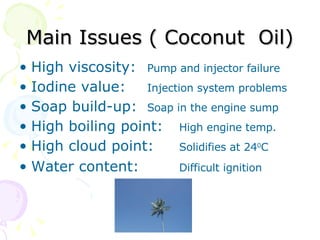 Main Issues ( Coconut  Oil) High viscosity:  Pump and injector failure Iodine value:  Injection system problems  Soap build-up:  Soap in the engine sump High boiling point: High engine temp. High cloud point: Solidifies at 24 0 C Water content: Difficult ignition 