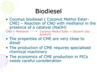 Biodiesel Coconut biodiesel ( Coconut Methyl Ester-CME) – Reaction of CNO with methanol in the presence of a catalyst (NaOH) CNO + Methanol  Coconut Methyl Ester + Glycerin (by-   product) The properties of CME are very close to diesel The production of CME requires specialised  chemical machinery  The economics of CME production in PICs needs careful consideration  
