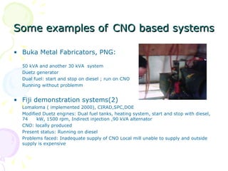 Some examples of   CNO based systems   Buka Metal Fabricators, PNG: 50 kVA and another 30 kVA  system  Duetz generator Dual fuel: start and stop on diesel ; run on CNO Running without problemm Fiji demonstration systems(2) Lomaloma ( implemented 2000), CIRAD,SPC,DOE Modified Duetz engines: Dual fuel tanks, heating system, start and stop with diesel, 74  kW, 1500 rpm, Indirect injection ,90 kVA alternator CNO: locally produced Present status: Running on diesel  Problems faced: Inadequate supply of CNO Local mill unable to supply and outside supply is expensive  