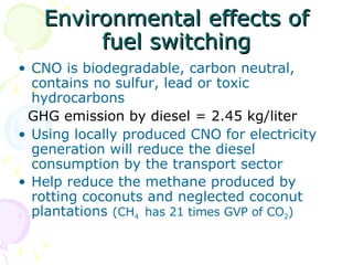 Environmental effects of fuel switching CNO is biodegradable, carbon neutral, contains no sulfur, lead or toxic hydrocarbons GHG emission by diesel = 2.45 kg/liter Using locally produced CNO for electricity generation will reduce the diesel consumption by the transport sector Help reduce the methane produced by rotting coconuts and neglected coconut plantations  (CH 4  has 21 times GVP of CO 2 ) 