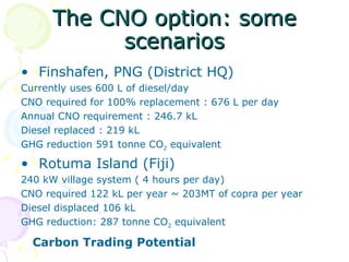 The CNO option: some scenarios Finshafen, PNG (District HQ) Currently uses 600 L of diesel/day CNO required for 100% replacement : 676 L per day  Annual CNO requirement : 246.7 kL Diesel replaced : 219 kL GHG reduction 591 tonne CO 2  equivalent Rotuma Island (Fiji) 240 kW village system ( 4 hours per day) CNO required 122 kL per year ~ 203MT of copra per year Diesel displaced 106 kL GHG reduction: 287 tonne CO 2  equivalent Carbon Trading Potential 