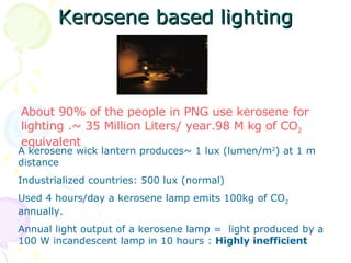 Kerosene based lighting A kerosene wick lantern produces~ 1 lux (lumen/m 2 ) at 1 m distance Industrialized countries: 500 lux (normal) Used 4 hours/day a kerosene lamp emits 100kg of CO 2  annually.  Annual light output of a kerosene lamp =  light produced by a 100 W incandescent lamp in 10 hours :  Highly inefficient About 90% of the people in PNG use kerosene for lighting .~ 35 Million Liters/ year.98 M kg of CO 2  equivalent 