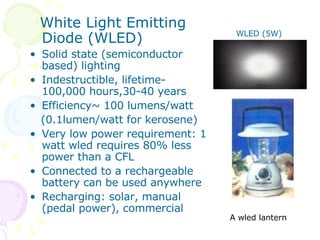 White Light Emitting Diode (WLED) Solid state (semiconductor based) lighting Indestructible, lifetime-100,000 hours,30-40 years Efficiency~ 100 lumens/watt (0.1lumen/watt for kerosene) Very low power requirement: 1 watt wled requires 80% less power than a CFL Connected to a rechargeable battery can be used anywhere Recharging: solar, manual (pedal power), commercial A wled lantern WLED (5W) 