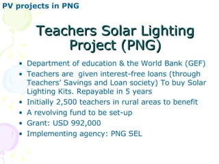 Teachers Solar Lighting Project (PNG) Department of education & the World Bank (GEF) Teachers are  given interest-free loans (through Teachers’ Savings and Loan society) To buy Solar Lighting Kits. Repayable in 5 years Initially 2,500 teachers in rural areas to benefit A revolving fund to be set-up  Grant: USD 992,000 Implementing agency: PNG SEL PV projects in PNG 