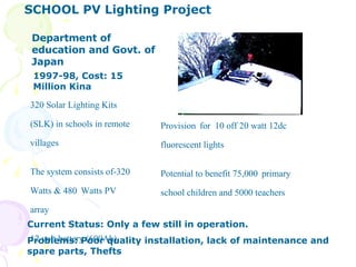 Department of education and Govt. of Japan 320 Solar Lighting Kits (SLK) in schools in remote villages The system consists of-320 Watts & 480   Watts PV array 12 volt battery (600Ah) Provision   for  10 off 20 watt 12dc fluorescent lights Potential to benefit 75,000   primary school children and 5000 teachers  1997-98, Cost: 15 Million Kina Current Status: Only a few still in operation. Problems: Poor quality installation, lack of maintenance and spare parts, Thefts SCHOOL PV Lighting Project  