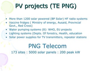 PV projects (TE PNG) More than 1200 solar powered (BP Solar) HF radio systems  Vaccine fridges ( Ministry of energy, Ausaid, Provincial Govt., Red Cross) Water pumping systems (8): WHO, EU projects Lighting systems (Depts. Of forestry, Health, education Solar power supplies for TV transmitters, repeater stations PNG Telecom 173 sites : 5000 solar panels : 200 peak kW 