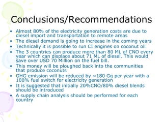 Conclusions/Recommendations Almost 80% of the electricity generation costs are due to diesel import and transportation to remote areas The diesel demand is going to increase in the coming years Technically it is possible to run CI engines on coconut oil The 3 countries can produce more than 80 ML of CNO every year which can displace about 71 ML of diesel. This would save over USD 70 Million on the fuel bill. This money will be ploughed back into the communities that produce coconuts  GHG emission will be reduced by ~180 Gg per year with a 100% fuel switch for electricity generation  It is suggested that initially 20%CNO/80% diesel blends should be introduced A supply chain analysis should be performed for each country 