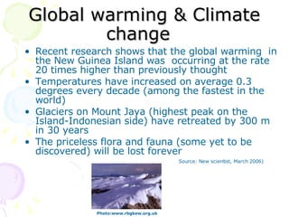 Global warming & Climate change   Recent research shows that the global warming  in the New Guinea Island was  occurring at the rate 20 times higher than previously thought Temperatures have increased on average 0.3 degrees every decade (among the fastest in the world) Glaciers on Mount Jaya (highest peak on the Island-Indonesian side) have retreated by 300 m in 30 years The priceless flora and fauna (some yet to be discovered) will be lost forever Photo:www.rbgkew.org.uk  Source: New scientist, March 2006) 