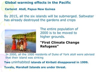 Carteret  Atoll, Papua New Guinea The entire population of  2000 is to be moved to higher grounds.  “ First Climate Change Refugees” By 2015, all the six islands will be submerged. Saltwater has already   destroyed the gardens and crops Two  uninhabited   islands of Kiribati disappeared in 1999. Tuvalu, Marshall Islands are under threat. In 2000, all the 1000 residents of Duke of York atoll were advised that their island was sinking   Global warming effects in the Pacific 