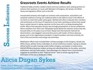 Grassroots Events Achieve Results
Success Indicators   Traditional lobby activities needed a boost and issue coalitions were seeking partners to
                     enhance their positions on issues with Members of Congress, the Senate, the White
                     House and regulatory offices such as the EPA.

                     Incorporated company and sought out contracts with corporations, associations and
                     corporate coalitions to bring non-traditional allies to the table to assist in the efforts of
                     my clients to meet their public policy goals. Worked with allies to educate their members
                     and constituents on the issue of importance to my client, pointing out where they would
                     have a vested interest in taking a position on the issue and in so doing elevating their
                     profile. Most of the education process was through presentations at annual conferences
                     where anywhere from 30 to over 100 people would attend the requisite session that was
                     focused solely on the policy issue at hand. Always had informational materials for
                     dissemination, and engaged in personal discussions with leaders of these advocacy
                     groups such as the organizations president, its board members and most certainly, the
                     chair of the environment and energy sub-committee.

                     Mobilization efforts have included letter-writing campaigns to the Congress, Senate and
                     White House, petition drives undertaken at annual conference location, having an elected
                     official testify at public hearings and/or before Congress, participate in media events,
                     elected officials or business leaders writing and submitting letters to the editor, and other
                     publications with key news outlets. Took advantage of a request from a local business
                     magazine to contribute to their “Political Corner” with an article arguing for the
                     elimination of the tax on dividends in 2003.


Alicia Dugan Sykes
Public Policy Advocacy | External Affairs |
Government Relations | Lobbyist | Stakeholder Relations
 