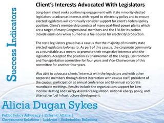 Client’s Interests Advocated With Legislators
Success Indicators   Long-term client seeks continuing engagement with state minority elected
                     legislators to advance interests with regard to electricity policy and to ensure
                     elected legislators will continually consider support for client's federal policy
                     position. Client's membership consists of many coal-fired power plants which
                     are a target of many Congressional members and the EPA for its carbon
                     dioxide emissions when burned as a fuel source for electricity production.

                     The state legislators group has a caucus that the majority of minority state
                     elected legislators belongs to. As part of this caucus, the corporate community
                     as a roundtable as a means to promote their respective interests with the
                     legislators. Accepted the position as Chairwoman of the Energy, Environment
                     and Transportation committee for four years and Vice-Chairwoman of this
                     committee for another four years.

                     Was able to advocate clients’ interests with the legislators and with other
                     corporate members through direct interaction with caucus staff, president of
                     the caucus, participation at annual conference and bi-annual corporate
                     roundtable meetings. Results include the organizations support for Low-
                     Income Heating and Energy Assistance legislation, national energy policy, and
                     alternative fuel infrastructure development.


Alicia Dugan Sykes
Public Policy Advocacy | External Affairs |
Government Relations | Lobbyist | Stakeholder Relations
 