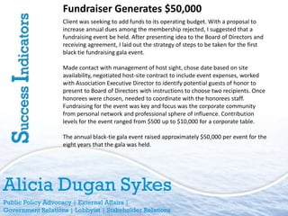 Fundraiser Generates $50,000
Success Indicators   Client was seeking to add funds to its operating budget. With a proposal to
                     increase annual dues among the membership rejected, I suggested that a
                     fundraising event be held. After presenting idea to the Board of Directors and
                     receiving agreement, I laid out the strategy of steps to be taken for the first
                     black tie fundraising gala event.

                     Made contact with management of host sight, chose date based on site
                     availability, negotiated host-site contract to include event expenses, worked
                     with Association Executive Director to identify potential guests of honor to
                     present to Board of Directors with instructions to choose two recipients. Once
                     honorees were chosen, needed to coordinate with the honorees staff.
                     Fundraising for the event was key and focus was the corporate community
                     from personal network and professional sphere of influence. Contribution
                     levels for the event ranged from $500 up to $10,000 for a corporate table.

                     The annual black-tie gala event raised approximately $50,000 per event for the
                     eight years that the gala was held.




Alicia Dugan Sykes
Public Policy Advocacy | External Affairs |
Government Relations | Lobbyist | Stakeholder Relations
 