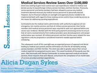 Medical Services Review Saves Over $100,000
Success Indicators   Client was seeking to gain more control over cost expenditures related to medical and
                     dental care by US-based foreign military service members and their families. Previously,
                     service personnel and family members had been allowed to pursue any medical
                     treatment deemed necessary by medical service personnel or personally desired.
                     However, due to financial cutbacks an oversight and approval process needed to be
                     implemented both with regard to those seeking service and to those rendering service as
                     the means for addressing spiraling expenditures.

                     Contracted to be the medical claims administrator with authority to approve all non-
                     emergency, non-routine services and that all military service personnel, their family
                     members and medical service personnel were required to seek such approval before any
                     service was rendered. Worked with the third-party payment processing service to ensure
                     that all claims received directly from medical providers were denied payment until proper
                     authorization was received. All military personnel and their families were relayed the new
                     regulations and any proposed or considered treatment needed approval before
                     scheduling.

                     The subsequent result of this oversight was an organized process of approval and denial
                     leading to medical cost controls and the elimination of a free for all mentality among
                     service members and their families. The client was able to greatly reduce their annual
                     medical expenses as compared to prior years. This saved hundreds of thousands over the
                     years. Met biannually with Service Commander to review approved medical and dental
                     services, those requests that were denied, and present the compilation of six-month data
                     of services provided and their expenditures.


Alicia Dugan Sykes
Public Policy Advocacy | External Affairs |
Government Relations | Lobbyist | Stakeholder Relations
 