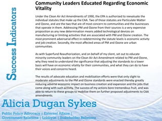 Community Leaders Educated Regarding Economic
                     Vitality
Success Indicators   Under the Clean Air Act Amendments of 1990, the EPA is authorized to reevaluate the
                     individual statutes that make up the CAA. Two of those statutes are Particulate Matter
                     and Ozone, and are the two that are of most concern to communities and the businesses
                     that operate in them. Addressing PM and Ozone from their sources is a very expensive
                     proposition as any new determination means added technological devices on
                     manufacturing or limiting activities that are associated with PM and Ozone creation. The
                     most prominent adversarial effect in redetermining the statute levels is economic activity
                     and job creation. Secondly, the most affected areas of PM and Ozone are urban
                     communities.

                     As with Superfund Reauthorization, and on behalf of my client, set out to educate
                     minority community leaders on the Clean Air Act Amendment related to PM and Ozone,
                     why they need to understand the significance that adjusting the standards to a lower
                     basis will have on economic vitality for their communities, and what they can do to have
                     their voices and concerns heard.

                     The results of advocate education and mobilization efforts were that only slight to
                     moderate adjustments to the PM and Ozone standards were enacted thereby greatly
                     reducing adverse economic impact on business creation and expansion and the jobs that
                     come along with such activity. The success of my actions bore tremendous fruit, and was
                     able to return to these groups to mobilize them on further proposed adjustments to CAA
                     amendments.


Alicia Dugan Sykes
Public Policy Advocacy | External Affairs |
Government Relations | Lobbyist | Stakeholder Relations
 