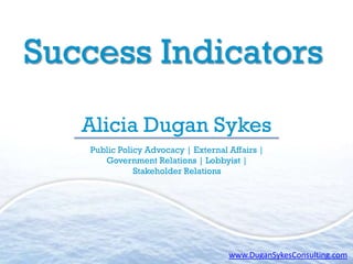 Success Indicators
   Alicia Dugan Sykes
    Public Policy Advocacy | External Affairs |
       Government Relations | Lobbyist |
               Stakeholder Relations




                                      www.DuganSykesConsulting.com
 