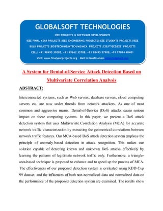 GLOBALSOFT TECHNOLOGIES 
IEEE PROJECTS & SOFTWARE DEVELOPMENTS 
IEEE FINAL YEAR PROJECTS|IEEE ENGINEERING PROJECTS|IEEE STUDENTS PROJECTS|IEEE 
BULK PROJECTS|BE/BTECH/ME/MTECH/MS/MCA PROJECTS|CSE/IT/ECE/EEE PROJECTS 
CELL: +91 98495 39085, +91 99662 35788, +91 98495 57908, +91 97014 40401 
Visit: www.finalyearprojects.org Mail to:ieeefinalsemprojects@gmai l.com 
A System for Denial-of-Service Attack Detection Based on 
Multivariate Correlation Analysis 
ABSTRACT: 
Interconnected systems, such as Web servers, database servers, cloud computing 
servers etc, are now under threads from network attackers. As one of most 
common and aggressive means, Denial-of-Service (DoS) attacks cause serious 
impact on these computing systems. In this paper, we present a DoS attack 
detection system that uses Multivariate Correlation Analysis (MCA) for accurate 
network traffic characterization by extracting the geometrical correlations between 
network traffic features. Our MCA-based DoS attack detection system employs the 
principle of anomaly-based detection in attack recognition. This makes our 
solution capable of detecting known and unknown DoS attacks effectively by 
learning the patterns of legitimate network traffic only. Furthermore, a triangle-area- 
based technique is proposed to enhance and to speed up the process of MCA. 
The effectiveness of our proposed detection system is evaluated using KDD Cup 
99 dataset, and the influences of both non-normalized data and normalized data on 
the performance of the proposed detection system are examined. The results show 
 