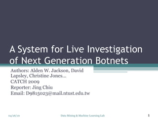 A System for Live Investigation of Next Generation Botnets Authors: Alden W. Jackson, David Lapsley, Christine Jones… CATCH 2009 Reporter: Jing Chiu Email: D9815023@mail.ntust.edu.tw Data Mining & Machine Learning Lab 04/26/10 