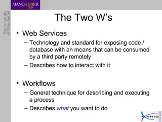 The Two W’s Web Services Technology and standard for exposing code / database with an means that can be consumed by a third party remotely Describes how to interact with it Workflows General technique for describing and executing a process Describes  what  you want to do 