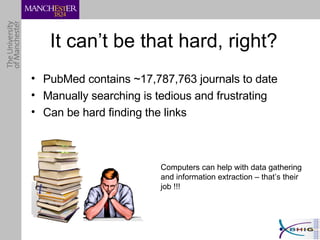 It can’t be that hard, right? PubMed contains ~17,787,763 journals to date Manually searching is tedious and frustrating Can be hard finding the links Computers can help with data gathering and information extraction – that’s their job !!! 