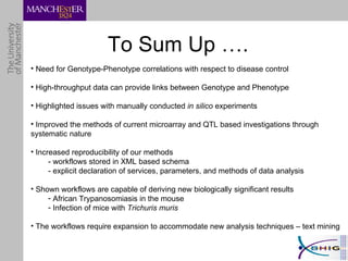 To Sum Up …. Need for Genotype-Phenotype correlations with respect to disease control High-throughput data can provide links between Genotype and Phenotype Highlighted issues with manually conducted  in silico  experiments  Improved the methods of current microarray and QTL based investigations through systematic nature Increased reproducibility of our methods - workflows stored in XML based schema - explicit declaration of services, parameters, and methods of data analysis Shown workflows are capable of deriving new biologically significant results African Trypanosomiasis in the mouse Infection of mice with  Trichuris muris The workflows require expansion to accommodate new analysis techniques – text mining 