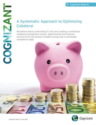 •	 Cognizant Reports
cognizant reports | June 2014
A Systematic Approach to Optimizing
Collateral
We believe that by eliminating IT silos and creating a centralized
collateral management system, departmental and financial
services firms can achieve sizeable savings and a sustainable
competitive edge.
 