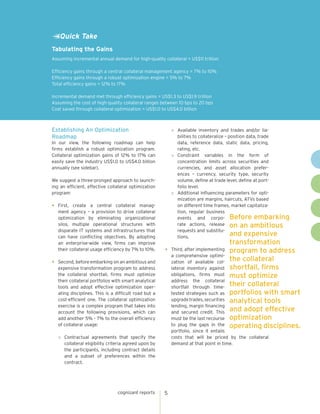 cognizant reports 5
»	 Available inventory and trades and/or lia-
bilities to collateralize – position data, trade
data, reference data, static data, pricing,
rating, etc.
»	 Constraint variables in the form of
concentration limits across securities and
currencies, and asset allocation prefer-
ences – currency, security type, security
volume, define at trade level, define at port-
folio level.
»	 Additional influencing parameters for opti-
mization are margins, haircuts, ATVs based
on different time frames, market capitaliza-
tion, regular business
events and corpo-
rate actions, release
requests and substitu-
tions.
•	 Third, after implementing
a comprehensive optimi-
zation of available col-
lateral inventory against
obligations, firms must
address the collateral
shortfall through time-
tested strategies such as
upgradetrades,securities
lending, margin financing
and secured credit. This
must be the last recourse
to plug the gaps in the
portfolio, since it entails
costs that will be priced by the collateral
demand at that point in time.
Tabulating the Gains
Assuming incremental annual demand for high-quality collateral = US$11 trillion
Efficiency gains through a central collateral management agency = 7% to 10%
Efficiency gains through a robust optimization engine = 5% to 7%
Total efficiency gains = 12% to 17%
Incremental demand met through efficiency gains = US$1.3 to US$1.9 trillion
Assuming the cost of high-quality collateral ranges between 10 bps to 20 bps
Cost saved through collateral optimization = US$1.0 to US$4.0 billion
Quick Take
Establishing An Optimization
Roadmap
Before embarking
on an ambitious
and expensive
transformation
program to address
the collateral
shortfall, firms
must optimize
their collateral
portfolios with smart
analytical tools
and adopt effective
optimization
operating disciplines.
In our view, the following roadmap can help
firms establish a robust optimization program.
Collateral optimization gains of 12% to 17% can
easily save the industry US$1.0 to US$4.0 billion
annually (see sidebar).
We suggest a three-pronged approach to launch-
ing an efficient, effective collateral optimization
program:
•	First, create a central collateral manag-
ment agency – a provision to drive collateral
optimization by eliminating organizational
silos, multiple operational structures with
disparate IT systems and infrastructures that
can have conflicting objectives. By adopting
an enterprise-wide view, firms can improve
their collateral usage efficiency by 7% to 10%.
•	 Second, before embarking on an ambitious and
expensive transformation program to address
the collateral shortfall, firms must optimize
their collateral portfolios with smart analytical
tools and adopt effective optimization oper-
ating disciplines. This is a difficult road but a
cost-efficient one. The collateral optimization
exercise is a complex program that takes into
account the following provisions, which can
add another 5% - 7% to the overall efficiency
of collateral usage:
»	 Contractual agreements that specify the
collateral eligibility criteria agreed upon by
the participants, including contract details
and a subset of preferences within the
contract.
 