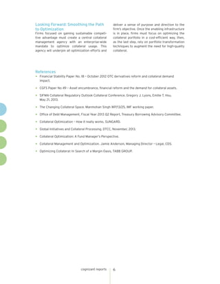 cognizant reports 6
Looking Forward: Smoothing the Path
to Optimization
deliver a sense of purpose and direction to the
firm’s objective. Once the enabling infrastructure
is in place, firms must focus on optimizing the
collateral portfolio in a cost-efficient way, then,
as the last step, rely on portfolio transformation
techniques to augment the need for high-quality
collateral.
References
•	 Financial Stability Paper No. 18 – October 2012 OTC derivatives reform and collateral demand
impact.
•	 CGFS Paper No 49 – Asset encumbrance, financial reform and the demand for collateral assets.
•	 SIFMA Collateral Regulatory Outlook Collateral Conference. Gregory J. Lyons, Emilie T. Hsu.
May 21, 2013.
•	 The Changing Collateral Space. Manmohan Singh WP/13/25, IMF working paper.
•	 Office of Debt Management, Fiscal Year 2013 Q2 Report, Treasury Borrowing Advisory Committee.
•	 Collateral Optimization – How it really works. SUNGARD.
•	 Global Initiatives and Collateral Processing. DTCC, November, 2013.
•	 Collateral Optimization: A Fund Manager’s Perspective.
•	 Collateral Management and Optimization. Jamie Anderson, Managing Director – Legal, CDS.
•	 Optimizing Collateral: In Search of a Margin Oasis, TABB GROUP.
Firms focused on gaining sustainable competi-
tive advantage must create a central collateral
management agency with an enterprise-wide
mandate to optimize collateral usage. This
agency will underpin all optimization efforts and
 