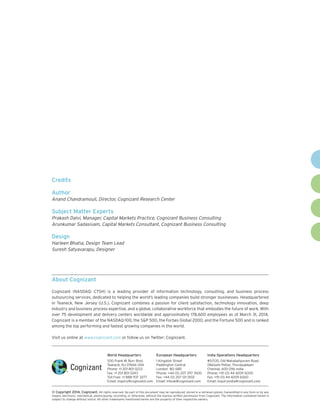 World Headquarters
500 Frank W. Burr Blvd.
Teaneck, NJ 07666 USA
Phone: +1 201 801 0233
Fax: +1 201 801 0243
Toll Free: +1 888 937 3277
Email: inquiry@cognizant.com
European Headquarters
1 Kingdom Street
Paddington Central
London W2 6BD
Phone: +44 (0) 207 297 7600
Fax: +44 (0) 207 121 0102
Email: infouk@cognizant.com
India Operations Headquarters
#5/535, Old Mahabalipuram Road
Okkiyam Pettai, Thoraipakkam
Chennai, 600 096 India
Phone: +91 (0) 44 4209 6000
Fax: +91 (0) 44 4209 6060
Email: inquiryindia@cognizant.com
­­© Copyright 2014, Cognizant. All rights reserved. No part of this document may be reproduced, stored in a retrieval system, transmitted in any form or by any
means, electronic, mechanical, photocopying, recording, or otherwise, without the express written permission from Cognizant. The information contained herein is
subject to change without notice. All other trademarks mentioned herein are the property of their respective owners.
About Cognizant
Cognizant (NASDAQ: CTSH) is a leading provider of information technology, consulting, and business process
outsourcing services, dedicated to helping the world's leading companies build stronger businesses. Headquartered
in Teaneck, New Jersey (U.S.), Cognizant combines a passion for client satisfaction, technology innovation, deep
industry and business process expertise, and a global, collaborative workforce that embodies the future of work. With
over 75 development and delivery centers worldwide and approximately 178,600 employees as of March 31, 2014,
Cognizant is a member of the NASDAQ-100, the S&P 500, the Forbes Global 2000, and the Fortune 500 and is ranked
among the top performing and fastest growing companies in the world.
Visit us online at www.cognizant.com or follow us on Twitter: Cognizant.
Credits
Author
Anand Chandramouli, Director, Cognizant Research Center
Subject Matter Experts
Prakash Dalvi, Manager, Capital Markets Practice, Cognizant Business Consulting
Arunkumar Sadasivam, Capital Markets Consultant, Cognizant Business Consulting
Design
Harleen Bhatia, Design Team Lead
Suresh Satyavarapu, Designer
 