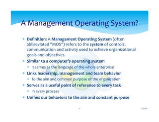 *  Deﬁnition:	
  A	
  Management	
  Operating	
  System	
  (often	
  
abbreviated	
  "MOS")	
  refers	
  to	
  the	
  system	
  of	
  controls,	
  
communication	
  and	
  activity	
  used	
  to	
  achieve	
  organizational	
  
goals	
  and	
  objectives.	
  
*  Similar	
  to	
  a	
  computer’s	
  operating	
  system	
  
*  It	
  serves	
  as	
  the	
  language	
  of	
  the	
  whole	
  enterprise	
  
*  Links	
  leadership,	
  management	
  and	
  team	
  behavior	
  
*  To	
  the	
  aim	
  and	
  common	
  purpose	
  of	
  the	
  organization	
  
*  Serves	
  as	
  a	
  useful	
  point	
  of	
  reference	
  to	
  every	
  task	
  
*  In	
  every	
  process	
  
*  Uniﬁes	
  our	
  behaviors	
  to	
  the	
  aim	
  and	
  constant	
  purpose	
  
A	
  Management	
  Operating	
  System?	
  
12/31/15	
  11	
  
 