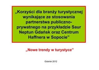 „Korzyści dla branży turystycznej
    wynikające ze stosowania
     partnerstwa publiczno-
 prywatnego na przykładzie Saur
  Neptun Gdańsk oraz Centrum
      Haffnera w Sopocie”

     „Nowe trendy w turystyce”

              Gdańsk 2012
 