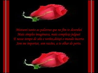 Misturei tanto as palavras que no fim te desenhei Mais simples imaginava, mais complexo julguei E nesse tempo de sóis e verões,deixei o mundo incerto Sem me importar, sem razões, a te olhar de perto. 