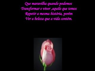 Que maravilha quando podemos  Transformar e viver ,aquilo que temos Repetir a mesma história, porém Ver a beleza que a vida contém. 