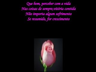 Que bom, perceber com a vida Nas coisas de sempre,vitória contida Não importa algum sofrimento Se resumido, for crescimento 