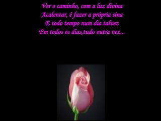 Ver o caminho, com a luz divina Acalentar, é fazer a própria sina E todo tempo num dia talvez Em todos os dias,tudo outra vez... 