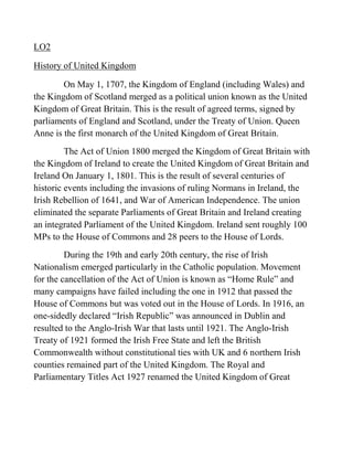 LO2

History of United Kingdom

        On May 1, 1707, the Kingdom of England (including Wales) and
the Kingdom of Scotland merged as a political union known as the United
Kingdom of Great Britain. This is the result of agreed terms, signed by
parliaments of England and Scotland, under the Treaty of Union. Queen
Anne is the first monarch of the United Kingdom of Great Britain.
         The Act of Union 1800 merged the Kingdom of Great Britain with
the Kingdom of Ireland to create the United Kingdom of Great Britain and
Ireland On January 1, 1801. This is the result of several centuries of
historic events including the invasions of ruling Normans in Ireland, the
Irish Rebellion of 1641, and War of American Independence. The union
eliminated the separate Parliaments of Great Britain and Ireland creating
an integrated Parliament of the United Kingdom. Ireland sent roughly 100
MPs to the House of Commons and 28 peers to the House of Lords.
         During the 19th and early 20th century, the rise of Irish
Nationalism emerged particularly in the Catholic population. Movement
for the cancellation of the Act of Union is known as ―Home Rule‖ and
many campaigns have failed including the one in 1912 that passed the
House of Commons but was voted out in the House of Lords. In 1916, an
one-sidedly declared ―Irish Republic‖ was announced in Dublin and
resulted to the Anglo-Irish War that lasts until 1921. The Anglo-Irish
Treaty of 1921 formed the Irish Free State and left the British
Commonwealth without constitutional ties with UK and 6 northern Irish
counties remained part of the United Kingdom. The Royal and
Parliamentary Titles Act 1927 renamed the United Kingdom of Great
 