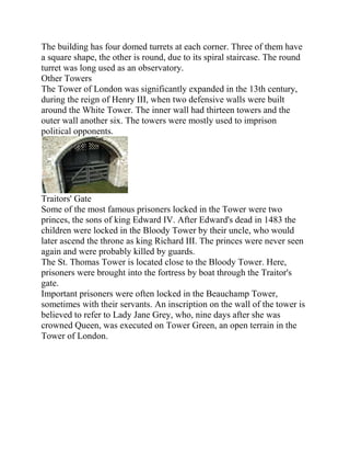 The building has four domed turrets at each corner. Three of them have
a square shape, the other is round, due to its spiral staircase. The round
turret was long used as an observatory.
Other Towers
The Tower of London was significantly expanded in the 13th century,
during the reign of Henry III, when two defensive walls were built
around the White Tower. The inner wall had thirteen towers and the
outer wall another six. The towers were mostly used to imprison
political opponents.




Traitors' Gate
Some of the most famous prisoners locked in the Tower were two
princes, the sons of king Edward IV. After Edward's dead in 1483 the
children were locked in the Bloody Tower by their uncle, who would
later ascend the throne as king Richard III. The princes were never seen
again and were probably killed by guards.
The St. Thomas Tower is located close to the Bloody Tower. Here,
prisoners were brought into the fortress by boat through the Traitor's
gate.
Important prisoners were often locked in the Beauchamp Tower,
sometimes with their servants. An inscription on the wall of the tower is
believed to refer to Lady Jane Grey, who, nine days after she was
crowned Queen, was executed on Tower Green, an open terrain in the
Tower of London.
 