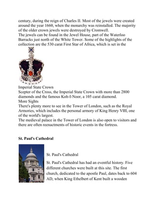 century, during the reign of Charles II. Most of the jewels were created
around the year 1660, when the monarchy was reinstalled. The majority
of the older crown jewels were destroyed by Cromwell.
The jewels can be found in the Jewel House, part of the Waterloo
Barracks just north of the White Tower. Some of the highlights of the
collection are the 530 carat First Star of Africa, which is set in the




Imperial State Crown
Scepter of the Cross, the Imperial State Crown with more than 2800
diamonds and the famous Koh-I-Noor, a 105 carat diamond.
More Sights
There's plenty more to see in the Tower of London, such as the Royal
Armories, which includes the personal armory of King Henry VIII, one
of the world's largest.
The medieval palace in the Tower of London is also open to visitors and
there are often reenactments of historic events in the fortress.


St. Paul's Cathedral


                 St. Paul's Cathedral
                 St. Paul's Cathedral has had an eventful history. Five
                 different churches were built at this site. The first
                 church, dedicated to the apostle Paul, dates back to 604
                 AD, when King Ethelbert of Kent built a wooden
 