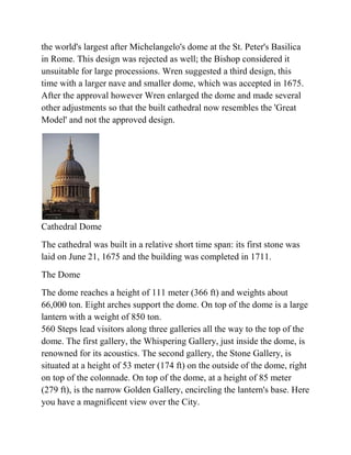 the world's largest after Michelangelo's dome at the St. Peter's Basilica
in Rome. This design was rejected as well; the Bishop considered it
unsuitable for large processions. Wren suggested a third design, this
time with a larger nave and smaller dome, which was accepted in 1675.
After the approval however Wren enlarged the dome and made several
other adjustments so that the built cathedral now resembles the 'Great
Model' and not the approved design.




Cathedral Dome
The cathedral was built in a relative short time span: its first stone was
laid on June 21, 1675 and the building was completed in 1711.
The Dome
The dome reaches a height of 111 meter (366 ft) and weights about
66,000 ton. Eight arches support the dome. On top of the dome is a large
lantern with a weight of 850 ton.
560 Steps lead visitors along three galleries all the way to the top of the
dome. The first gallery, the Whispering Gallery, just inside the dome, is
renowned for its acoustics. The second gallery, the Stone Gallery, is
situated at a height of 53 meter (174 ft) on the outside of the dome, right
on top of the colonnade. On top of the dome, at a height of 85 meter
(279 ft), is the narrow Golden Gallery, encircling the lantern's base. Here
you have a magnificent view over the City.
 