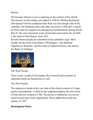 Interior
The baroque interior is just as imposing as the exterior of the church.
The mosaics on the ceiling were added in 1890 by William Richmond
after Queen Victoria complained that there was not enough color in the
cathedral. The baldachin above the altar was built in 1958 after a sketch
by Wren after the original was damaged by bombardments during World
War II. The only monument in the church that survived the fire of 1666
is the tomb of John Donne, from 1631.
Several famous people are entombed in the cathedral's crypt. Most
notable are the tomb of the Duke of Wellington - who defeated
Napoleon at Waterloo - and the tomb of Admiral Nelson, who died at
the Battle of Trafalgar.




The West Facade
There is also a tomb of Christopher Wren himself and a number of
important artists are buried here as well.
The West Facade
The impressive facade at the west side of the church consists of a large
portico and pediment. A relief on the tympanum depicts the conversion
of Paul and was created in 1706. The portico is flanked by two towers
which weren't part of the original plan. Wren added them at the last
minute, in 1707.

Buckingham Palace
 