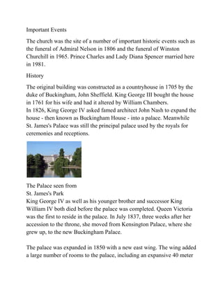 Important Events
The church was the site of a number of important historic events such as
the funeral of Admiral Nelson in 1806 and the funeral of Winston
Churchill in 1965. Prince Charles and Lady Diana Spencer married here
in 1981.
History
The original building was constructed as a countryhouse in 1705 by the
duke of Buckingham, John Sheffield. King George III bought the house
in 1761 for his wife and had it altered by William Chambers.
In 1826, King George IV asked famed architect John Nash to expand the
house - then known as Buckingham House - into a palace. Meanwhile
St. James's Palace was still the principal palace used by the royals for
ceremonies and receptions.




The Palace seen from
St. James's Park
King George IV as well as his younger brother and successor King
William IV both died before the palace was completed. Queen Victoria
was the first to reside in the palace. In July 1837, three weeks after her
accession to the throne, she moved from Kensington Palace, where she
grew up, to the new Buckingham Palace.

The palace was expanded in 1850 with a new east wing. The wing added
a large number of rooms to the palace, including an expansive 40 meter
 