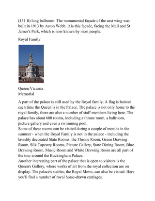 (131 ft) long ballroom. The monumental façade of the east wing was
built in 1913 by Aston Webb. It is this facade, facing the Mall and St
James's Park, which is now known by most people.
Royal Family




Queen Victoria
Memorial
A part of the palace is still used by the Royal family. A flag is hoisted
each time the Queen is in the Palace. The palace is not only home to the
royal family, there are also a number of staff members living here. The
palace has about 600 rooms, including a throne room, a ballroom,
picture gallery and even a swimming pool.
Some of these rooms can be visited during a couple of months in the
summer - when the Royal Family is not in the palace - including the
lavishly decorated State Rooms: the Throne Room, Green Drawing
Room, Silk Tapestry Rooms, Picture Gallery, State Dining Room, Blue
Drawing Room, Music Room and White Drawing Room are all part of
the tour around the Buckingham Palace.
Another interesting part of the palace that is open to visitors is the
Queen's Gallery, where works of art from the royal collection are on
display. The palace's stables, the Royal Mews, can also be visited. Here
you'll find a number of royal horse-drawn carriages.
 