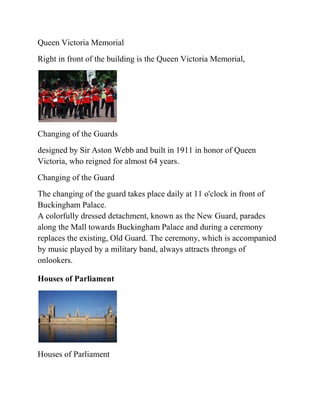 Queen Victoria Memorial
Right in front of the building is the Queen Victoria Memorial,




Changing of the Guards
designed by Sir Aston Webb and built in 1911 in honor of Queen
Victoria, who reigned for almost 64 years.
Changing of the Guard
The changing of the guard takes place daily at 11 o'clock in front of
Buckingham Palace.
A colorfully dressed detachment, known as the New Guard, parades
along the Mall towards Buckingham Palace and during a ceremony
replaces the existing, Old Guard. The ceremony, which is accompanied
by music played by a military band, always attracts throngs of
onlookers.

Houses of Parliament




Houses of Parliament
 