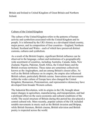 Britain and Ireland to United Kingdom of Great Britain and Northern
Ireland.




  Culture of the United Kingdom

  The culture of the United Kingdom refers to the patterns of human
  activity and symbolism associated with the United Kingdom and its
  people. It is informed by the UK's history as a developed island country,
  major power, and its composition of four countries—England, Northern
  Ireland, Scotland and Wales—each of which have preserved distinct
  customs, cultures and symbolism.

  As a result of the British Empire, significant British influence can be
  observed in the language, culture and institutions of a geographically
  wide assortment of countries, including Australia, Canada, India, New
  Zealand, Nigeria, Pakistan, South Africa, the United States and the
  British overseas territories. These states are sometimes collectively
  known as the Anglosphere, and are among Britain's closest allies. As
  well as the British influence on its empire, the empire also influenced
  British culture, particularly British cuisine. Innovations and movements
  within the wider culture of Europe have also changed the United
  Kingdom; Humanism, Protestantism, and representative democracy have
  developed from broader Western culture.

  The Industrial Revolution, with its origins in the UK, brought about
  major changes in agriculture, manufacturing, and transportation, and had
  a profound effect on the socio-economic and cultural conditions of the
  world. The social structure of Britain during this period has also played a
  central cultural role. More recently, popular culture of the UK included
  notable movements in music such as the British invasion and Britpop,
  while British literature, British cinema, British television and British
  poetry is respected across the world.
 