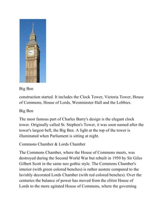Big Ben
construction started. It includes the Clock Tower, Victoria Tower, House
of Commons, House of Lords, Westminster Hall and the Lobbies.
Big Ben
The most famous part of Charles Barry's design is the elegant clock
tower. Originally called St. Stephen's Tower, it was soon named after the
tower's largest bell, the Big Ben. A light at the top of the tower is
illuminated when Parliament is sitting at night.
Commons Chamber & Lords Chamber
The Commons Chamber, where the House of Commons meets, was
destroyed during the Second World War but rebuilt in 1950 by Sir Giles
Gilbert Scott in the same neo gothic style. The Commons Chamber's
interior (with green colored benches) is rather austere compared to the
lavishly decorated Lords Chamber (with red colored benches). Over the
centuries the balance of power has moved from the elitist House of
Lords to the more agitated House of Commons, where the governing
 
