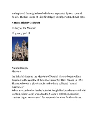 and replaced the original roof which was supported by two rows of
pillars. The hall is one of Europe's largest unsupported medieval halls.

Natural History Museum

History of the Museum
Originally part of




Natural History
Museum
the British Museum, the Museum of Natural History began with a
donation to the country of the collection of Sir Hans Sloane in 1753.
Sloane, who was a physician, is said to have collected ―natural
curiosities.‖
When a second collection by botanist Joseph Banks (who traveled with
Captain James Cook) was added to Sloane’s collection, museum
curators began to see a need for a separate location for these items.
 