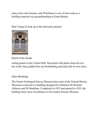 many terra cotta features, and Waterhouse’s use of terra cotta as a
building material was groundbreaking in Great Britain.


Don’t forget to look up at the intricately painted




Detail of the facade
ceiling panels in the Central Hall. Decorated with plants from all over
the world, these gilded tiles are breathtaking and each tells its own story.


Other Buildings
The former Geological Survey Museum (now part of the Natural History
Museum) is housed in a building designed by architects Sir Richard
Allinson and JH Markham. Completed in 1933 and opened in 1935, the
building bears close resemblance to the nearby Science Museum.
 
