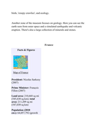 birds, 'creepy crawlies', and ecology.


Another zone of the museum focuses on geology. Here you can see the
earth seen from outer space and a simulated earthquake and volcanic
eruption. There's also a large collection of minerals and stones.




                                 France
     Facts & Figures




 Map of France

President: Nicolas Sarkozy
(2007)

Prime Minister: François
Fillon (2007)

Land area: 210,668 sq mi
(545,630 sq km); total
area: 211,209 sq mi
(547,030 sq km)

Population (2010
est.): 64,057,792 (growth
 