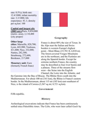 rate: 0.5%); birth rate:
12.4/1000; infant mortality
rate: 3.3/1000; life
expectancy: 81.1; density
per sq km: 100

Capital and largest city
(2003 est.):Paris, 9,854,000                                     1.
(metro. area), 2,110,400
(city proper)                                 Geography
Other large                      France is about 80% the size of Texas. In
cities: Marseille, 820,700;      the Alps near the Italian and Swiss
Lyon, 443,900; Toulouse,         borders is western Europe's highest
411,800; Nice, 332,000;          point—Mont Blanc (15,781 ft; 4,810 m).
Nantes, 282,300;                 The forest-covered Vosges Mountains
Strasbourg, 272,600;             are in the northeast, and the Pyrénées are
Bordeaux, 217,000                along the Spanish border. Except for
Monetary unit: Euro              extreme northern France, the country
(formerly French franc)          may be described as four river basins and
                                 a plateau. Three of the streams flow
                                 west—the Seine into the English
                                 Channel, the Loire into the Atlantic, and
the Garonne into the Bay of Biscay. The Rhône flows south into the
Mediterranean. For about 100 mi (161 km), the Rhine is France's eastern
border. In the Mediterranean, about 115 mi (185 km) east-southeast of
Nice, is the island of Corsica (3,367 sq mi; 8,721 sq km).

                               Government
Fifth republic.

                                History

Archeological excavations indicate that France has been continuously
settled since Paleolithic times. The Celts, who were later called Gauls by
 