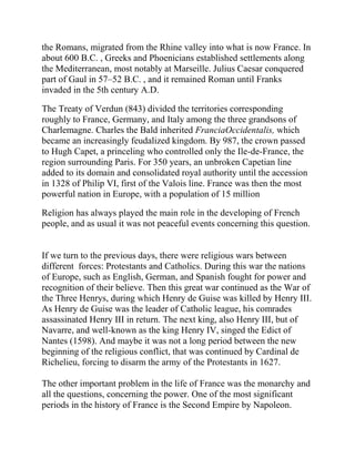 the Romans, migrated from the Rhine valley into what is now France. In
about 600 B.C. , Greeks and Phoenicians established settlements along
the Mediterranean, most notably at Marseille. Julius Caesar conquered
part of Gaul in 57–52 B.C. , and it remained Roman until Franks
invaded in the 5th century A.D.

The Treaty of Verdun (843) divided the territories corresponding
roughly to France, Germany, and Italy among the three grandsons of
Charlemagne. Charles the Bald inherited FranciaOccidentalis, which
became an increasingly feudalized kingdom. By 987, the crown passed
to Hugh Capet, a princeling who controlled only the Ile-de-France, the
region surrounding Paris. For 350 years, an unbroken Capetian line
added to its domain and consolidated royal authority until the accession
in 1328 of Philip VI, first of the Valois line. France was then the most
powerful nation in Europe, with a population of 15 million

Religion has always played the main role in the developing of French
people, and as usual it was not peaceful events concerning this question.


If we turn to the previous days, there were religious wars between
different forces: Protestants and Catholics. During this war the nations
of Europe, such as English, German, and Spanish fought for power and
recognition of their believe. Then this great war continued as the War of
the Three Henrys, during which Henry de Guise was killed by Henry III.
As Henry de Guise was the leader of Catholic league, his comrades
assassinated Henry III in return. The next king, also Henry III, but of
Navarre, and well-known as the king Henry IV, singed the Edict of
Nantes (1598). And maybe it was not a long period between the new
beginning of the religious conflict, that was continued by Cardinal de
Richelieu, forcing to disarm the army of the Protestants in 1627.

The other important problem in the life of France was the monarchy and
all the questions, concerning the power. One of the most significant
periods in the history of France is the Second Empire by Napoleon.
 